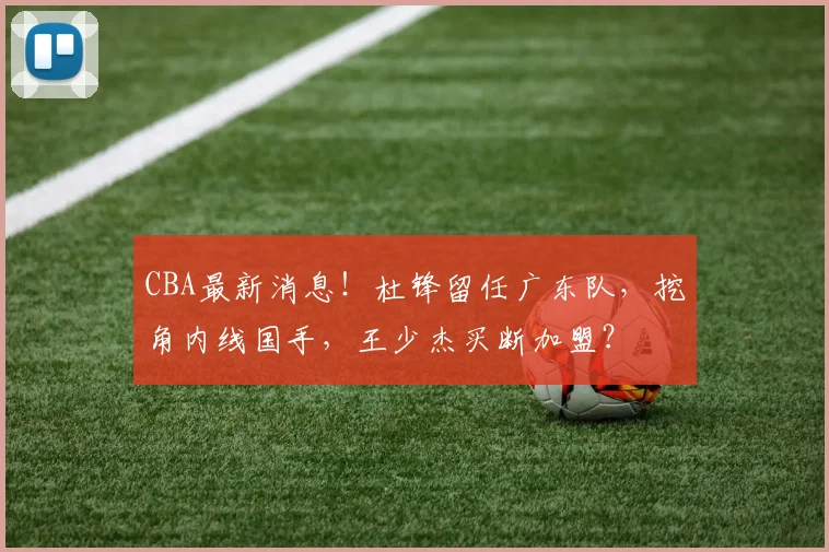 CBA最新消息！杜锋留任广东队，挖角内线国手，王少杰买断加盟？
