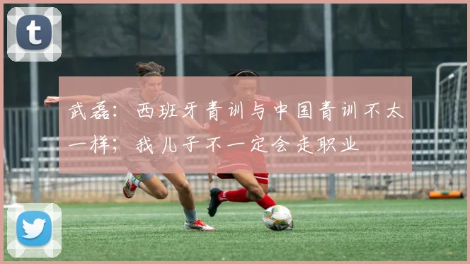 武磊：西班牙青训与中国青训不太一样；我儿子不一定会走职业