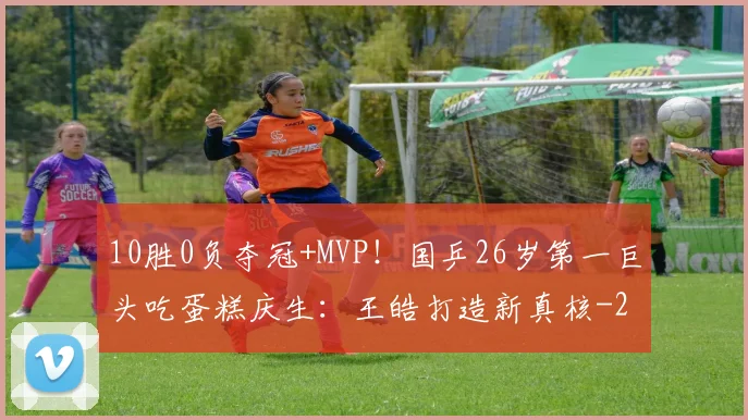 10胜0负夺冠+MVP！国乒26岁第一巨头吃蛋糕庆生：王皓打造新真核