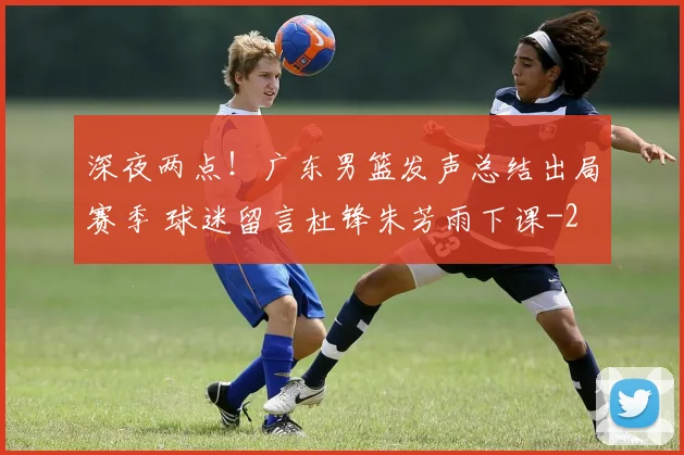 深夜两点！广东男篮发声总结出局赛季 球迷留言杜锋朱芳雨下课