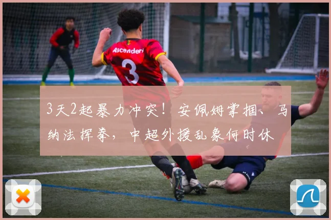 3天2起暴力冲突！安佩姆掌掴、马纳法挥拳，中超外援乱象何时休