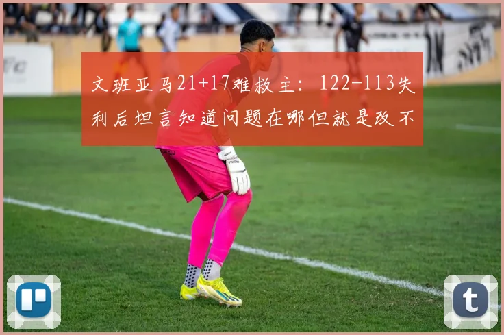 文班亚马21+17难救主：122-113失利后坦言知道问题在哪但就是改不了_1