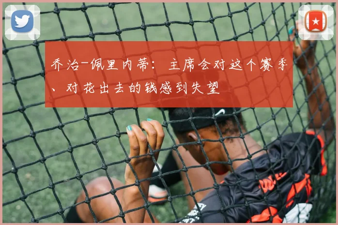 乔治-佩里内蒂：主席会对这个赛季、对花出去的钱感到失望